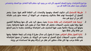 .1
‫طريقة‬
‫الاستماع‬
‫إلى‬
‫شكوى‬
‫العملاء‬
‫وفهمها‬
‫والإنصات‬
‫إلى‬
‫النقاط‬
‫الأهم‬
،‫فيها‬
‫بحيث‬
‫ي‬
‫شعر‬
‫العميل‬
‫أن‬
‫المؤسسة‬
‫تهتم‬
‫ا‬‫فعل‬
‫بشكاوى‬
‫وتستهدف‬
‫في‬
‫النهاية‬
‫أن‬
‫تمنحه‬
‫منتج‬
‫ي‬
‫لبى‬
‫طلباته‬
‫أكثر‬
‫من‬
‫أن‬
‫تربح‬
‫هي‬
‫منه‬
.
.2
‫ترجمة‬
‫هذه‬
‫الاعتراضات‬
‫إلى‬
‫نقاط‬
‫محددة‬
‫بحيث‬
‫يسهل‬
‫الرد‬
‫على‬
‫كل‬
‫منها‬
‫ومعالجة‬
‫القصو‬
‫ر‬
،‫فيها‬
‫وهنا‬
‫يقوم‬
‫مندوب‬
‫المبيعات‬
‫بتحليل‬
‫كل‬
‫نقطة‬
،‫ا‬‫جيد‬
‫ثم‬
‫يقوم‬
‫بالرد‬
‫عليها‬
‫بإح‬
،‫ترافية‬
‫بحيث‬
‫يحولها‬
‫إلى‬
‫وسيلة‬
‫دفاعية‬
‫يجيب‬
‫فيها‬
‫المشترى‬
‫على‬
‫اعتراضاته‬
‫ويكتشف‬
‫بنفسه‬
‫ما‬
‫يميز‬
‫المنتج‬
‫من‬
‫نقاط‬
‫وكان‬
‫ا‬‫غافل‬
‫عنها‬
.
.3
‫إدارة‬
‫الحوار‬
‫بشكل‬
‫احترافي‬
‫بحيث‬
‫لا‬
‫يتحول‬
‫إلى‬
‫جدال‬
‫مفرغ‬
‫لا‬
‫يؤدى‬
‫إلى‬
‫نتيجة‬
‫حقيق‬
،‫ية‬
‫وفيها‬
‫يتحاشى‬
‫مندوب‬
‫المبيعات‬
‫إحراج‬
‫العميل‬
‫أو‬
‫حفره‬
‫في‬
،‫الزواية‬
‫بل‬
‫يشعره‬
‫أن‬
‫جميع‬
‫اعتراض‬
‫اته‬
‫هي‬
‫نقاط‬
‫مرحب‬
،‫بها‬
‫لكن‬
‫هناك‬
‫منظور‬
‫أخر‬
‫غفل‬
‫عن‬
‫إدراكه‬
‫وهو‬
‫هنا‬
‫لمساعدته‬
‫في‬
‫رؤيته‬
.
‫وام‬ ‫العملاء‬ ‫مع‬ ‫التعامل‬ ‫لآلية‬ ‫منظم‬ ‫كود‬ ‫وجود‬ ‫من‬ ‫لابد‬ ‫كان‬ ،‫أنفسهم‬ ‫العملاء‬ ‫وتنوع‬ ‫الاعتراضات‬ ‫تنوع‬ ‫مع‬
‫تصاص‬
‫من‬ ‫كل‬ ‫الآلية‬ ‫هذه‬ ‫تنظم‬ ‫بحيث‬ ،‫شكواهم‬
:
 