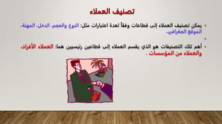 ‫العملاء‬ ‫تصنيف‬
•
‫يمكن‬
‫تصنيف‬
‫العملاء‬
‫إلى‬
‫قطاعات‬
‫وفقا‬
‫لعدة‬
‫اعتبارات‬
‫مثل‬
:
‫النوع‬
،‫والحجم‬
،‫الدخل‬
‫ا‬
،‫لمهنة‬
‫الموقع‬
‫الجغرافي‬
.
•
•
‫أهم‬
‫تلك‬
‫التصنيفات‬
‫هو‬
‫الذي‬
‫يقسم‬
‫العملاء‬
‫إلى‬
‫قطاعين‬
‫رئيسيين‬
‫هما‬
:
‫العملاء‬
‫ال‬
،‫أفراد‬
‫والعملاء‬
‫من‬
‫المؤسسات‬
.
 