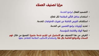 ‫مزايا‬
‫العملاء‬ ‫تصنيف‬
•
‫التصميم‬
‫الفعال‬
‫لبرامج‬
‫الخدمة‬
.
•
‫استخدام‬
‫مداخل‬
‫التأثير‬
‫الملائمة‬
‫لكل‬
‫قطاع‬
.
•
‫استكشاف‬
‫الفرص‬
‫الناشئة‬
‫عن‬
‫تغيرات‬
‫الاحتياجات‬
‫لل‬
‫خدمة‬
.
•
‫تحديد‬
‫أولويات‬
‫برامج‬
‫التحسين‬
‫في‬
‫الخدمة‬
.
•
‫تنمية‬
‫الولاء‬
‫والانتماء‬
‫للمؤسسة‬
.
•
‫الغرض‬
‫من‬
‫هذا‬
‫التصنيف‬
‫هو‬
‫الاستمرار‬
‫في‬
‫تقديم‬
‫خدمة‬
‫متميزة‬
‫للجميع‬
‫من‬
‫خلال‬
‫ف‬
‫هم‬
‫السمات‬
‫والدوافع‬
‫الخاصة‬
‫بكل‬
‫فئة‬
‫واستخدام‬
‫الأساليب‬
‫الملائمة‬
‫للتعامل‬
‫معها‬
.
 