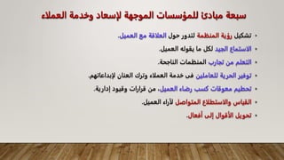 ‫العمل‬ ‫وخدمة‬ ‫لإسعاد‬ ‫الموجهة‬ ‫للمؤسسات‬ ‫مبادئ‬ ‫سبعة‬
‫اء‬
•
‫تشكيل‬
‫رؤية‬
‫المنظمة‬
‫لتدور‬
‫حول‬
‫العلاقة‬
‫مع‬
‫العميل‬
.
•
‫الاستماع‬
‫الجيد‬
‫لكل‬
‫ما‬
‫يقوله‬
‫العميل‬
.
•
‫التعلم‬
‫من‬
‫تجارب‬
‫المنظمات‬
‫الناجحة‬
.
•
‫توفير‬
‫الحرية‬
‫للعاملين‬
‫فى‬
‫خدمة‬
‫العملاء‬
‫وترك‬
‫العنان‬
‫لإبداعاتهم‬
.
•
‫تحطيم‬
‫معوقات‬
‫كسب‬
‫رضاء‬
‫العميل‬
،
‫من‬
‫قرارات‬
‫وقيود‬
‫إدارية‬
.
•
‫القياس‬
‫والاستطلاع‬
‫المتواصل‬
‫لآراء‬
‫العميل‬
.
•
‫تحويل‬
‫الأقوال‬
‫إلى‬
‫أفعال‬
.
 