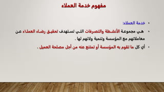‫العملاء‬ ‫خدمة‬ ‫مفهوم‬
•
‫العملاء‬ ‫خدمة‬
:
•
‫ـة‬‫ـ‬‫مجموع‬ ‫ـي‬‫ـ‬‫ه‬
‫ـرفات‬‫ـ‬‫والتف‬ ‫ـطة‬‫ـ‬‫الأنش‬
‫ـتهدف‬‫ـ‬‫تس‬ ‫ـي‬‫ـ‬‫الت‬
‫ـاء‬‫ـ‬‫العمل‬ ‫ـاء‬‫ـ‬‫رض‬ ‫ـق‬‫ـ‬‫تحقي‬
‫ـن‬‫ـ‬‫ع‬
‫لها‬ ‫ولائهم‬ ‫وتنمية‬ ‫المؤسسة‬ ‫مع‬ ‫معاملاتهم‬
.
•
‫أي‬
‫كل‬
‫العميل‬ ‫مصلحة‬ ‫أجل‬ ‫من‬ ‫عنه‬ ‫تمتنع‬ ‫أو‬ ‫المؤسسة‬ ‫به‬ ‫تقوم‬ ‫ما‬
.
 