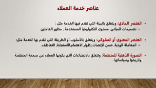 ‫العملاء‬ ‫خدمة‬ ‫عناصر‬
•
‫العنصر‬
‫المادي‬
:
‫الخدمة‬ ‫فيها‬ ‫تقدم‬ ‫التي‬ ‫بالبيئة‬ ‫ويتعلق‬
‫مثل‬
:
–
‫المباني‬ ‫تصميمات‬
,
‫المستخدمة‬ ‫التكنولوجيا‬ ‫مستوى‬
,
‫مظهر‬
‫العاملين‬
.
•
‫السلوكي‬ ‫أو‬ ‫المعنوي‬ ‫العنصر‬
:
‫ال‬ ‫بها‬ ‫تقدم‬ ‫التي‬ ‫الطريقة‬ ‫أو‬ ‫بالأسلوب‬ ‫ويتعلق‬
‫خدمة‬
‫مثل‬
:
–
‫الودية‬ ‫المعاملة‬
,
‫الإنصات‬ ‫حسن‬
,
‫الاهتمام‬ ‫إظهار‬
,
‫الاستجابة‬
,
‫التعاطف‬
.
•
‫للمنظمة‬ ‫الذهنية‬ ‫الصورة‬
:
‫ا‬ ‫سـمعة‬ ‫عـن‬ ‫العملاء‬ ‫يكونها‬ ‫التي‬ ‫بالانطباعات‬ ‫وتتعلق‬
‫لمنظمـة‬
‫وسياساتها‬ ‫وتاريخها‬
.
 