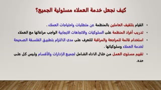‫الجميع؟‬ ‫مسئولية‬ ‫العملاء‬ ‫خدمة‬ ‫نجعل‬ ‫كيف‬
•
‫القيام‬
‫العاملين‬ ‫بتثقيف‬
‫بالمنظمة‬
‫العملاء‬ ‫واحتياجات‬ ‫متطلبات‬ ‫عن‬
.
•
‫المنظمة‬ ‫أفراد‬ ‫تدريب‬
‫على‬
‫الايجابية‬ ‫والاتجاهات‬ ‫السلوكيات‬
‫الع‬ ‫مع‬ ‫مراعاتها‬ ‫الواجب‬
‫ملاء‬
•
‫استخدام‬
‫قائمة‬
‫للمراجعة‬
‫والمراقبة‬
‫على‬ ‫للتعرف‬
‫الفلساف‬ ‫بتطبياا‬ ‫الاالتزام‬ ‫مدى‬
‫الصاحيحة‬ ‫ة‬
‫العملاء‬ ‫لخدمة‬
‫وسلوكياتها‬
.
•
‫تقييم‬
‫مساتوى‬
‫العمال‬
‫خ‬ ‫مان‬
‫لاال‬
‫ا‬
‫لاا‬
‫الشاامل‬ ‫داء‬
‫والأقساام‬ ‫الاادارات‬ ‫لجمياع‬
‫علا‬ ‫كال‬ ‫ولاي‬
‫ى‬
‫حده‬
.
 