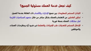 ‫الجميع؟‬ ‫مسئولية‬ ‫العملاء‬ ‫خدمة‬ ‫نجعل‬ ‫كيف‬
•
‫للمعلومات‬ ‫المستمر‬ ‫التبادل‬
‫جميع‬ ‫بين‬
‫والأقسام‬ ‫الادارات‬
‫ال‬ ‫بخدمة‬ ‫العلاقة‬ ‫ذات‬
‫عميل‬
•
‫تمكين‬
‫العاملين‬
‫خلال‬ ‫من‬ ‫مباشر‬ ‫بشكل‬ ‫بالعملاء‬ ‫الاهتمام‬ ‫من‬
‫الصالاحيا‬ ‫منحهم‬
‫اللازماة‬ ‫ت‬
‫مشكلات‬ ‫لحل‬
‫فورية‬ ‫بصفة‬ ‫العملاء‬
•
‫الادخال‬
‫المستمر‬
‫للتعديلات‬
‫على‬
‫الاجراءات‬
‫والخطا‬
‫العملا‬ ‫ومقترحاات‬ ‫آراء‬ ‫ضاوء‬ ‫فاي‬
،‫اء‬
‫والموظفين‬
 