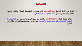 ‫الاعتمادية‬
•
‫الخدمـة‬ ‫تأدية‬ ‫على‬ ‫القدرة‬
‫للوعاااود‬ ‫وفقاااااا‬
‫حصـ‬ ‫وكـذلك‬ ‫للعملـاء‬ ‫المؤسسـة‬ ‫منحتهــــا‬ ‫التـي‬
‫ول‬
‫الخدمة‬ ‫مستوى‬ ‫نفس‬ ‫على‬ ‫العميل‬
‫الظروف‬ ‫تغيرت‬ ‫مهمــا‬
.
–
‫مثال‬
:
‫شركة‬ ‫حققت‬
MacDonald’s
‫السريعة‬ ‫الوجبات‬ ‫سوق‬ ‫في‬ ‫مكانتها‬
‫وعـدها‬ ‫خلـال‬ ‫من‬
‫الخدمة‬ ‫مستوى‬ ‫نفس‬ ‫على‬ ‫بالحصول‬ ‫الشهير‬
‫فـ‬ ‫مكـان‬ ‫أي‬ ‫فـي‬ ‫فروعهـا‬ ‫مـن‬ ‫فـرع‬ ‫أي‬ ‫فـي‬
‫ي‬
‫العالم‬
.
 