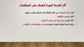 ‫المنظمات‬ ‫على‬ ‫للعملاء‬ ‫الجيدة‬ ‫الخدمة‬ ‫آثار‬
•
‫أولا‬
:
‫المبيعات‬ ‫زيادة‬
‫ولائهم‬ ‫وكسب‬ ‫العملاء‬ ‫على‬ ‫الحفاظ‬ ‫خلال‬ ‫من‬
•
‫ثانيا‬
:
‫التكاليف‬ ‫تخفيض‬
•
‫ثالثا‬
:
‫من‬ ‫المزيد‬
‫المنتجات‬ ‫تسعير‬ ‫في‬ ‫الحرية‬
•
‫رابعا‬
:
‫في‬ ‫تساهم‬ ‫الجيدة‬ ‫العملاء‬ ‫خدمة‬
‫الكفاءات‬ ‫على‬ ‫والحفاظ‬ ‫جذب‬
 