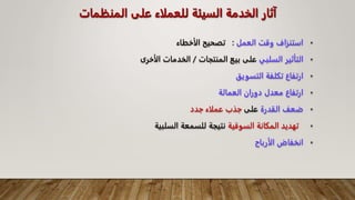 ‫الخدمة‬ ‫آثار‬
‫السيئة‬
‫المنظما‬ ‫على‬ ‫للعملاء‬
‫ت‬
•
‫العمل‬ ‫وقت‬ ‫استنزاف‬
:
‫الأخطاء‬ ‫تصحيح‬
•
‫السلبي‬ ‫التأثير‬
‫المنتجات‬ ‫بيع‬ ‫على‬
/
‫الأخرى‬ ‫الخدمات‬
•
‫التسويق‬ ‫تكلفة‬ ‫ارتفاع‬
•
‫العمالة‬ ‫دوران‬ ‫معدل‬ ‫ارتفاع‬
•
‫القدرة‬ ‫ضعف‬
‫على‬
‫جدد‬ ‫عملاء‬ ‫جذب‬
•
‫السوقية‬ ‫المكانة‬ ‫تهديد‬
‫السلبية‬ ‫للسمعة‬ ‫نتيجة‬
•
‫الأرباح‬ ‫انخفاض‬
 