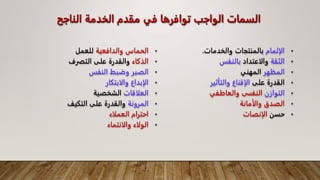 ‫الناجح‬ ‫الخدمة‬ ‫مقدم‬ ‫في‬ ‫توافرها‬ ‫الواجب‬ ‫السمات‬
•
‫والدافعية‬ ‫الحماس‬
‫للعمل‬
•
‫الذكاء‬
‫التفرف‬ ‫على‬ ‫والقدرة‬
•
‫النفس‬ ‫وضبط‬ ‫الصبر‬
•
‫والابتكار‬ ‫الإبداع‬
•
‫العلاقات‬
‫الشخصية‬
•
‫المرونة‬
‫التكيف‬ ‫على‬ ‫والقدرة‬
•
‫العملاء‬ ‫احترام‬
•
‫والانتماء‬ ‫الولاء‬
•
‫الإلمام‬
‫والخدمات‬ ‫بالمنتجات‬
.
•
‫الثقة‬
‫والاعتداد‬
‫بالنفس‬
•
‫المظهر‬
‫المهني‬
•
‫على‬ ‫القدرة‬
‫والتأثير‬ ‫الإقناع‬
•
‫التوازن‬
‫والعاطفي‬ ‫النفسى‬
•
‫والأمانة‬ ‫الصدق‬
•
‫حسن‬
‫الإنصات‬
 