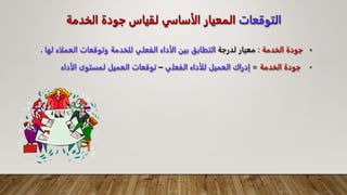 ‫التوقعات‬
‫الخدمة‬ ‫جودة‬ ‫لقياس‬ ‫الأساسي‬ ‫المعيار‬
•
‫الخدمة‬ ‫جودة‬
:
‫لدرجة‬ ‫معيار‬
‫العملا‬ ‫وتوقعات‬ ‫للخدمة‬ ‫الفعلي‬ ‫الأداء‬ ‫بين‬ ‫التطابق‬
‫لها‬ ‫ء‬
.
•
‫الخدمة‬ ‫جودة‬
=
‫الفعلي‬ ‫للأداء‬ ‫العميل‬ ‫إدراك‬
–
‫الأداء‬ ‫لمستوى‬ ‫العميل‬ ‫توقعات‬
 