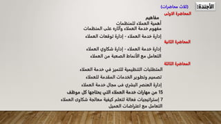 ‫الأجندة‬
:
(
‫محاضرات‬ ‫ثلاث‬
)
‫الاولى‬ ‫المحاضرة‬
‫مفاهيم‬
‫الثاني‬ ‫المحاضرة‬
‫ة‬
‫الثالثة‬ ‫المحاضرة‬
‫العملا‬ ‫خدمة‬ ‫مجال‬ ‫فى‬ ‫البشري‬ ‫العنصر‬ ‫إدارة‬
‫ء‬
‫للعم‬ ‫المقدمة‬ ‫الخدمات‬ ‫وتطوير‬ ‫تصميم‬
‫لاء‬
‫خدم‬ ‫في‬ ‫للتميز‬ ‫التنظيمية‬ ‫المتطلبات‬
‫العملاء‬ ‫ة‬
‫العمل‬ ‫من‬ ‫الصعبة‬ ‫الأنماط‬ ‫مع‬ ‫التعامل‬
‫اء‬
‫العملاء‬ ‫خدمة‬ ‫إدارة‬
-
‫إدارة‬
‫العملاء‬ ‫شكاوي‬
‫المنظمات‬ ‫على‬ ‫وآثاره‬ ‫العملاء‬ ‫خدمة‬ ‫مفهوم‬
‫للمنظمات‬ ‫العملاء‬ ‫أهمية‬
‫العملاء‬ ‫خدمة‬ ‫إدارة‬
-
‫العملاء‬ ‫توقعات‬ ‫إدارة‬
15
‫موظف‬ ‫كل‬ ‫يحتاجها‬ ‫التي‬ ‫العملاء‬ ‫خدمة‬ ‫مهارات‬ ‫من‬
7
‫إ‬
‫شكاوى‬ ‫معالجة‬ ‫كيفية‬ ‫لتعلم‬ ‫فعالة‬ ‫ستراتيجيات‬
‫العملاء‬
‫العميل‬ ‫اعتراضات‬ ‫مع‬ ‫التعامل‬
 