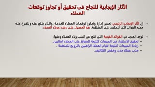 ‫توق‬ ‫تجاوز‬ ‫أو‬ ‫تحقيق‬ ‫فى‬ ‫للنجاح‬ ‫الإيجابية‬ ‫الآثار‬
‫عات‬
‫العملاء‬
•
‫إن‬
‫الرئيسي‬ ‫الإيجابي‬ ‫الأثر‬
‫ويت‬ ‫عنـه‬ ‫ينـتج‬ ‫والـذي‬ ،‫للخدمـة‬ ‫العملـاء‬ ‫توقعـات‬ ‫وتجـاوز‬ ‫إدارة‬ ‫لحسن‬
‫منـه‬ ‫فـرع‬
،‫المنظمة‬ ‫على‬ ‫تنعكس‬ ‫التي‬ ‫الفوائد‬ ‫جميع‬
‫العملاء‬ ‫وولاء‬ ‫رضاء‬ ‫على‬ ‫الحصول‬ ‫هو‬
.
•
‫من‬ ‫العديد‬ ‫توجد‬
‫الفرعية‬ ‫الفوائد‬
‫العملاء‬ ‫ولاء‬ ‫كسب‬ ‫عن‬ ‫تنتج‬ ‫التي‬
‫ومنها‬
:
–
‫الحاليين‬ ‫العملاء‬ ‫على‬ ‫للحفاظ‬ ‫كنتيجة‬ ‫المبيعات‬ ‫فى‬ ‫الاستقرار‬ ‫تحقيق‬
.
–
‫للمنظمة‬ ‫بالترويج‬ ‫الراضين‬ ‫العملاء‬ ‫لقيام‬ ‫كنتيجة‬ ‫المبيعات‬ ‫زيادة‬
.
–
‫التكاليف‬ ‫وخفض‬ ،‫جدد‬ ‫عملاء‬ ‫جذب‬
.
 