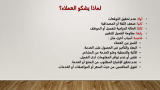 ‫العملاء؟‬ ‫يشكو‬ ‫لماذا‬
•
‫أولا‬
:
‫التوقعات‬ ‫تحقيق‬ ‫عدم‬
•
‫ثانيا‬
:
‫المصداقية‬ ‫أو‬ ‫الثقة‬ ‫ضعف‬
•
‫ثالثا‬
:
‫الموظف‬ ‫أو‬ ‫للعميل‬ ‫المزاجية‬ ‫الحالة‬
•
‫رابعا‬
:
‫للتغيير‬ ‫العميل‬ ‫مقاومة‬
•
‫خامسا‬
:
‫أخرى‬ ‫أسباب‬
‫مثل‬
:
–
‫العملاء‬ ‫بين‬ ‫التميز‬
–
‫الخدمة‬ ‫على‬ ‫الحصول‬ ‫في‬ ‫والتأخير‬ ‫البطء‬
.
–
‫المشاعر‬ ‫من‬ ‫الخدمة‬ ‫وخلو‬ ‫والنمطية‬ ‫الآلية‬
.
–
‫العميل‬ ‫لدى‬ ‫المعلومات‬ ‫توافر‬ ‫عدم‬ ‫أو‬ ‫نقص‬
.
–
‫الخدمة‬ ‫أو‬ ‫المنتج‬ ‫من‬ ‫المطلوب‬ ‫الإشباع‬ ‫تحقق‬ ‫عدم‬
.
–
‫الخدمات‬ ‫أو‬ ‫المواصفات‬ ‫أو‬ ‫السعر‬ ‫حيث‬ ‫من‬ ‫المنافسين‬ ‫تفوق‬
.
 