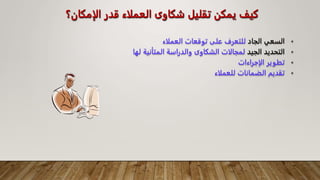 ‫الإمكان؟‬ ‫قدر‬ ‫العملاء‬ ‫شكاوى‬ ‫تقليل‬ ‫يمكن‬ ‫كيف‬
•
‫الجاد‬ ‫السعي‬
‫العملاء‬ ‫توقعات‬ ‫على‬ ‫للتعرف‬
•
‫الجيد‬ ‫التحديد‬
‫ل‬ ‫المتأنية‬ ‫والدراسة‬ ‫الشكاوى‬ ‫لمجالات‬
‫ها‬
•
‫الإجراءات‬ ‫تطوير‬
•
‫للعملاء‬ ‫الضمانات‬ ‫تقديم‬
 