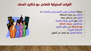 ‫الع‬ ‫شكاوى‬ ‫مع‬ ‫للتعامل‬ ‫السلوكية‬ ‫القواعد‬
‫ملاء‬
•
‫محاولة‬
‫الإنصات‬ ‫وحسن‬ ‫العميل‬ ‫غضب‬ ‫امتصاص‬
‫له‬
.
•
‫الاعتذار‬
‫المشكلة‬ ‫حدوث‬ ‫عن‬
.
•
‫التركيز‬
‫عمله‬ ‫يمكن‬ ‫ما‬ ‫على‬
.
•
‫تجنب‬
‫فهم‬
‫شخصية‬ ‫بصفة‬ ‫الأمور‬
.
•
‫العميل‬ ‫منح‬
‫إضافية‬ ‫مميزات‬
.
•
‫المشكلة‬ ‫فهم‬
‫من‬
‫العميل‬ ‫منظور‬
.
•
‫الفورية‬ ‫الاستجابة‬
.
•
‫العميل‬ ‫مشاركة‬
‫الحلول‬ ‫عن‬ ‫البحث‬ ‫في‬
.
•
.
.
 