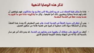 ‫الذهب‬ ‫الوصايا‬ ‫هذه‬ ‫تذكر‬
‫ية‬
•
‫ما‬ ‫عادة‬
‫مشاكلهـم‬ ‫بها‬ ‫نعالـــج‬ ‫التي‬ ‫الطريــقة‬ ‫ضـــوء‬ ‫فــى‬ ‫العملاء‬ ‫علينا‬ ‫يحكم‬
‫يتو‬ ‫فهم‬ ،
‫أن‬ ‫قعون‬
‫طبيعيا‬ ‫أمرا‬ ‫ذلك‬ ‫ويعتبرون‬ ‫ممتازة‬ ‫خدمة‬ ‫لهم‬ ‫نقدم‬
...
‫مـا‬ ‫وكـل‬
‫تقـوم‬ ‫مـا‬ ‫هـو‬ ‫عـادة‬ ‫يتذكرونـه‬
‫بـه‬
‫المقدمة‬ ‫الخدمة‬ ‫في‬ ‫خطأ‬ ‫يحدث‬ ‫عندما‬
.
•
‫أن‬ ‫يجب‬
‫هام‬ ‫كحدث‬ ‫الخدمة‬ ‫في‬ ‫الخطأ‬ ‫حدوث‬ ‫إلى‬ ‫ننظر‬
‫الخطـأ‬ ‫هـذا‬ ‫يحدث‬ ‫ألا‬ ‫المفترض‬ ‫فمن‬ ،
.
‫العميل‬ ‫منظور‬ ‫من‬ ‫هامة‬ ‫قضية‬ ‫هي‬ ‫كبيرة‬ ‫أم‬ ‫صغيرة‬ ‫كانت‬ ‫سواء‬ ‫المشكلة‬ ‫أن‬ ‫وتذكر‬
.
•
‫أجعل‬
‫الخدمة‬ ‫عن‬ ‫رضائهم‬ ‫عدم‬ ‫يظهروا‬ ‫أن‬ ‫عملائك‬ ‫على‬ ‫السهل‬ ‫من‬
.
‫سـار‬ ‫غير‬ ‫أمر‬ ‫ذلك‬ ‫يبدو‬ ‫قد‬
‫الأمور‬ ‫لإصلاح‬ ‫الفرصة‬ ‫يمنحك‬ ‫النهاية‬ ‫في‬ ‫أنه‬ ‫إلا‬ ،‫لك‬ ‫بالنسبة‬
 