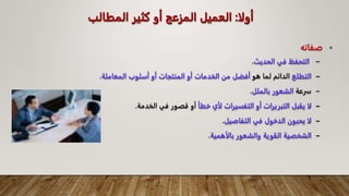 ‫أولا‬
:
‫المطال‬ ‫كثير‬ ‫أو‬ ‫المزعج‬ ‫العميل‬
‫ب‬
•
‫صفاته‬
–
‫الحديث‬ ‫في‬ ‫التحفظ‬
.
–
‫التطلع‬
‫هو‬ ‫لما‬ ‫الدائم‬
‫المعامل‬ ‫أسلوب‬ ‫أو‬ ‫المنتجات‬ ‫أو‬ ‫الخدمات‬ ‫من‬ ‫أفضل‬
‫ة‬
.
–
‫سرعة‬
‫بالملل‬ ‫الشعور‬
.
–
‫خطأ‬ ‫لأي‬ ‫التفسيرات‬ ‫أو‬ ‫التبريرات‬ ‫يقبل‬ ‫لا‬
‫الخدمة‬ ‫في‬ ‫قصور‬ ‫أو‬
.
–
‫التفاصيل‬ ‫في‬ ‫الدخول‬ ‫يحبون‬ ‫لا‬
.
–
‫بالأهمية‬ ‫والشعور‬ ‫القوية‬ ‫الشخصية‬
.
 