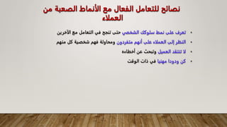 ‫من‬ ‫الصعبة‬ ‫الأنماط‬ ‫مع‬ ‫الفعال‬ ‫للتعامل‬ ‫نصائح‬
‫العملاء‬
•
‫الشخفي‬ ‫سلوكك‬ ‫نمط‬ ‫على‬ ‫تعرف‬
‫الآخرين‬ ‫مع‬ ‫التعامل‬ ‫في‬ ‫تنجح‬ ‫حتى‬
•
‫متفردون‬ ‫أنهم‬ ‫على‬ ‫العملاء‬ ‫إلى‬ ‫النظر‬
‫منهم‬ ‫كل‬ ‫شخصية‬ ‫فهم‬ ‫ومحاولة‬
•
‫العميل‬ ‫تنتقد‬ ‫لا‬
‫أخطاءه‬ ‫عن‬ ‫وتبحث‬
•
‫مهنيا‬ ‫ودودا‬ ‫كن‬
‫الوقت‬ ‫ذات‬ ‫في‬
 