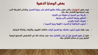 ‫الذهب‬ ‫الوصايا‬ ‫بعض‬
‫ية‬
•
‫بعض‬ ‫توجد‬
‫المؤشرات‬
‫تعتبر‬ ‫والتي‬
‫العميـل‬ ‫نوعية‬ ‫على‬ ‫للحكم‬ ‫مفاتيح‬ ‫بمثابة‬
‫وبالتـالي‬
‫التـي‬ ‫الطريقـة‬
‫مثل‬ ‫معه‬ ‫للتعامل‬ ‫استخدامها‬ ‫يجب‬
:
–
‫التحرك‬ ‫في‬ ‫خطواته‬ ‫أو‬ ‫العميل‬ ‫سير‬ ‫طريقة‬
.
–
‫يرتديها‬ ‫التي‬ ‫الملابس‬ ‫ونوعية‬ ‫المظهر‬
.
–
‫واليدين‬ ‫الوجه‬ ‫تعبيرات‬
.
–
‫الحديث‬ ‫أو‬ ‫المخاطبة‬ ‫أسلوب‬
(
‫الصوت‬ ‫ونبرة‬ ‫اللهجة‬
)
.
•
‫عليك‬ ‫يجب‬
‫الواحد‬ ‫العميل‬ ‫مع‬ ‫تعاملك‬ ‫أسلوب‬ ‫تغيير‬
‫المزا‬ ‫والحالة‬ ‫والأوقات‬ ‫الظروف‬ ‫باختلاف‬
‫جية‬
.
•
‫أن‬ ‫حاول‬
‫معه‬ ‫بالتعامل‬ ‫تبادر‬ ‫أن‬ ‫قبل‬ ‫العميل‬ ‫تفهم‬
‫الصـحي‬ ‫التشـخيص‬ ‫في‬ ‫ذلك‬ ‫يساعد‬ ‫حيث‬ ،
‫لنوعيـة‬ ‫ح‬
‫معه‬ ‫التعامل‬ ‫مداخل‬ ‫ثم‬ ‫ومن‬ ‫العميل‬
 