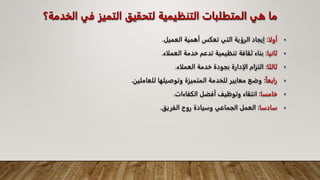 ‫ا‬ ‫في‬ ‫التميز‬ ‫لتحقيق‬ ‫التنظيمية‬ ‫المتطلبات‬ ‫هي‬ ‫ما‬
‫لخدمة؟‬
•
‫أولا‬
:
‫العميل‬ ‫أهمية‬ ‫تعكس‬ ‫التي‬ ‫الرؤية‬ ‫إيجاد‬
.
•
‫ثانيا‬
:
‫العملاء‬ ‫خدمة‬ ‫تدعم‬ ‫تنظيمية‬ ‫ثقافة‬ ‫بناء‬
.
•
‫ثالثا‬
:
‫العملاء‬ ‫خدمة‬ ‫بجودة‬ ‫الإدارة‬ ‫التزام‬
.
•
‫رابعا‬
:
‫للعامل‬ ‫وتوصيلها‬ ‫المتميزة‬ ‫للخدمة‬ ‫معايير‬ ‫وضع‬
‫ين‬
.
•
‫خامسا‬
:
‫الكفاءات‬ ‫أفضل‬ ‫وتوظيف‬ ‫انتقاء‬
.
•
‫سادسا‬
:
‫الفريق‬ ‫روح‬ ‫وسيادة‬ ‫الجماعي‬ ‫العمل‬
.
 