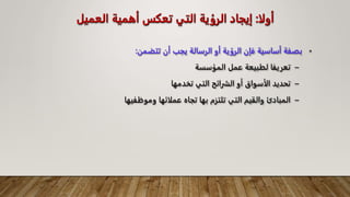 ‫أولا‬
:
‫العميل‬ ‫أهمية‬ ‫تعكس‬ ‫التي‬ ‫الرؤية‬ ‫إيجاد‬
•
‫تتضمن‬ ‫أن‬ ‫يجب‬ ‫الرسالة‬ ‫أو‬ ‫الرؤية‬ ‫فإن‬ ‫أساسية‬ ‫بصفة‬
:
–
‫المؤسسة‬ ‫عمل‬ ‫لطبيعة‬ ‫تعريفا‬
–
‫تخدمها‬ ‫التي‬ ‫الشرائح‬ ‫أو‬ ‫الأسواق‬ ‫تحديد‬
–
‫وموظفيها‬ ‫عملائها‬ ‫تجاه‬ ‫بها‬ ‫تلتزم‬ ‫التي‬ ‫والقيم‬ ‫المبادئ‬
 