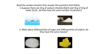 Read the sample situation then answer the questions that follow.
1.Suppose there are 10 g of sodium chloride (NaCl) and 10 g of 10 g of
water (H2O) , do they have the same number of particles?
2. What about 2500 particles of sugar and 2500 particles of sulphur, do
they have the same masses?
 
