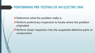 PERFORMING PRE-TESTING OF AN ELECTRIC FAN
Determine what the problem really is.
Perform preliminary inspection to locate where the problem
originated
Perform closer inspection into the suspected defective parts or
components.
 