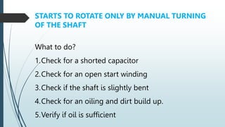 1.Check for a shorted capacitor
2.Check for an open start winding
3.Check if the shaft is slightly bent
4.Check for an oiling and dirt build up.
5.Verify if oil is sufficient
STARTS TO ROTATE ONLY BY MANUAL TURNING
OF THE SHAFT
What to do?
 