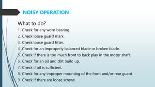 1. Check for any worn bearing.
2. Check loose guard mark.
3. Check loose guard fitter.
4. Check for an improperly balanced blade or broken blade.
5. Check if there is too much front to back play in the motor shaft.
6. Check for an oil and dirt build up.
7. Check if oil is sufficient.
8. Check for any improper mounting of the front and/or rear guard.
9. Check if there are loose screws.
NOISY OPERATION
What to do?
 