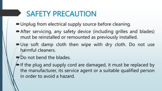SAFETY PRECAUTION
Unplug from electrical supply source before cleaning.
After servicing, any safety device (including grilles and blades)
must be reinstalled or remounted as previously installed.
Use soft damp cloth then wipe with dry cloth. Do not use
harmful cleaners.
Do not bend the blades.
If the plug and supply cord are damaged, it must be replaced by
the manufacturer, its service agent or a suitable qualified person
in order to avoid a hazard.
 