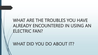 WHAT ARE THE TROUBLES YOU HAVE
ALREADY ENCOUNTERED IN USING AN
ELECTRIC FAN?
WHAT DID YOU DO ABOUT IT?
 