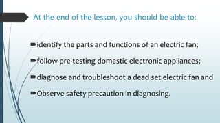 At the end of the lesson, you should be able to:
identify the parts and functions of an electric fan;
follow pre-testing domestic electronic appliances;
diagnose and troubleshoot a dead set electric fan and
Observe safety precaution in diagnosing.
 