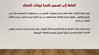 ‫العمل‬ ‫لبيانات‬ ‫قاعدة‬ ‫تصميم‬ ‫إلى‬ ‫الحاجة‬
‫اء‬
•
‫م‬ ‫الشخصية‬ ‫المعلومات‬ ‫من‬ ‫بدء‬ ‫العميل‬ ‫لمعلومات‬ ‫شامل‬ ‫نظام‬ ‫بمثابة‬ ‫البيانات‬ ‫قاعدة‬ ‫تعتبر‬
‫السـن‬ ‫ثل‬
‫انتظـ‬ ‫ومـدى‬ ‫المـرات‬ ‫وعـدد‬ ‫القيمـة‬ ‫حيث‬ ‫من‬ ‫المنظمة‬ ‫مع‬ ‫معاملاته‬ ‫بتاريخ‬ ‫وانتهاء‬ ، ‫والعنوان‬ ‫والنوع‬
‫ام‬
‫عدم‬ ‫من‬ ‫التعامل‬
‫ه‬
.
•
‫الجدي‬ ‫الخدمات‬ ‫تقديم‬ ‫بشأن‬ ‫القرارات‬ ‫لاتخاذ‬ ‫الأساسية‬ ‫الدعامة‬ ‫العملاء‬ ‫بيانات‬ ‫قاعدة‬ ‫وتمثل‬
‫وتطوير‬ ‫دة‬
‫الترويجية‬ ‫الحملات‬ ‫وتصميم‬ ‫السوقي‬ ‫المركز‬ ‫وتحسين‬ ‫الحالية‬ ‫الخدمات‬
.
 