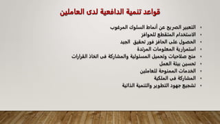 ‫العامل‬ ‫لدى‬ ‫الدافعية‬ ‫تنمية‬ ‫قواعد‬
‫ين‬
•
‫المرغوب‬ ‫السلوك‬ ‫أنماط‬ ‫عن‬ ‫الفريح‬ ‫التعبير‬
•
‫للحوافز‬ ‫المتقطع‬ ‫الاستخدام‬
•
‫الجيد‬ ‫تحقيق‬ ‫فور‬ ‫الحافز‬ ‫على‬ ‫الحصول‬
•
‫المرتدة‬ ‫المعلومات‬ ‫استمرارية‬
•
‫القرارات‬ ‫اتخاذ‬ ‫فى‬ ‫والمشاركة‬ ‫المسئولية‬ ‫وتحميل‬ ‫صلاحيات‬ ‫منح‬
•
‫العمل‬ ‫بيئة‬ ‫تحسين‬
•
‫للعاملين‬ ‫الممنوحة‬ ‫الخدمات‬
•
‫الملكية‬ ‫فى‬ ‫المشاركة‬
•
‫الذاتية‬ ‫والتنمية‬ ‫التطوير‬ ‫جهود‬ ‫تشجيع‬
 