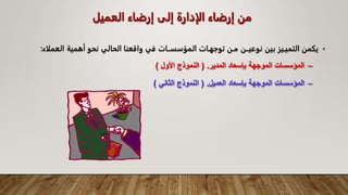 ‫العميل‬ ‫إرضاء‬ ‫إلى‬ ‫الإدارة‬ ‫إرضاء‬ ‫من‬
•
‫يكمن‬
‫التميـيز‬
‫بين‬
‫نوعيــن‬
‫مـن‬
‫توجهـات‬
‫المؤسســات‬
‫في‬
‫واقعنا‬
‫الحالي‬
‫نحو‬
‫أهمية‬
‫ال‬
‫عملاء‬
:
–
‫المدير‬ ‫بإسعاد‬ ‫الموجهة‬ ‫المؤسسات‬
( .
‫األول‬ ‫النموذج‬
)
–
‫العميل‬ ‫بإسعاد‬ ‫الموجهة‬ ‫المؤسسات‬
( .
‫الثاني‬ ‫النموذج‬
)
 