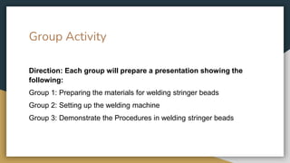 Group Activity
Direction: Each group will prepare a presentation showing the
following:
Group 1: Preparing the materials for welding stringer beads
Group 2: Setting up the welding machine
Group 3: Demonstrate the Procedures in welding stringer beads
 