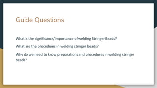 Guide Questions
What is the significance/importance of welding Stringer Beads?
What are the procedures in welding stringer beads?
Why do we need to know preparations and procedures in welding stringer
beads?
 