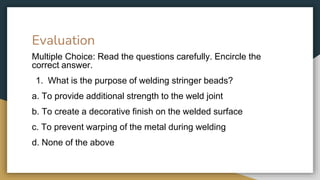 Evaluation
Multiple Choice: Read the questions carefully. Encircle the
correct answer.
1. What is the purpose of welding stringer beads?
a. To provide additional strength to the weld joint
b. To create a decorative finish on the welded surface
c. To prevent warping of the metal during welding
d. None of the above
 