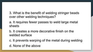 3. What is the benefit of welding stringer beads
over other welding techniques?
a. It requires fewer passes to weld large metal
sheets
b. It creates a more decorative finish on the
welded surface
c. It prevents warping of the metal during welding
d. None of the above
 