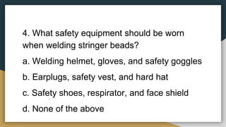 4. What safety equipment should be worn
when welding stringer beads?
a. Welding helmet, gloves, and safety goggles
b. Earplugs, safety vest, and hard hat
c. Safety shoes, respirator, and face shield
d. None of the above
 