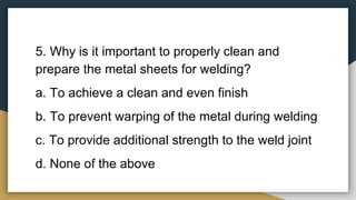 5. Why is it important to properly clean and
prepare the metal sheets for welding?
a. To achieve a clean and even finish
b. To prevent warping of the metal during welding
c. To provide additional strength to the weld joint
d. None of the above
 