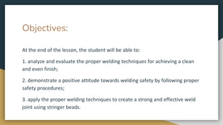 Objectives:
At the end of the lesson, the student will be able to:
1. analyze and evaluate the proper welding techniques for achieving a clean
and even finish;
2. demonstrate a positive attitude towards welding safety by following proper
safety procedures;
3. apply the proper welding techniques to create a strong and effective weld
joint using stringer beads.
 