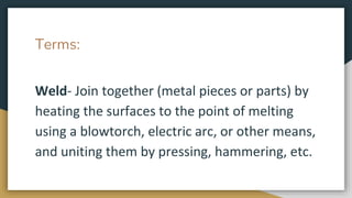 Terms:
Weld- Join together (metal pieces or parts) by
heating the surfaces to the point of melting
using a blowtorch, electric arc, or other means,
and uniting them by pressing, hammering, etc.
 