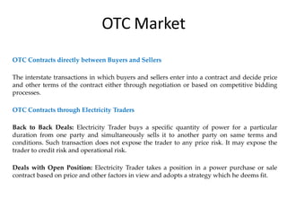 OTC Contracts directly between Buyers and Sellers
The interstate transactions in which buyers and sellers enter into a contract and decide price
and other terms of the contract either through negotiation or based on competitive bidding
processes.
OTC Contracts through Electricity Traders
Back to Back Deals: Electricity Trader buys a specific quantity of power for a particular
duration from one party and simultaneously sells it to another party on same terms and
conditions. Such transaction does not expose the trader to any price risk. It may expose the
trader to credit risk and operational risk.
Deals with Open Position: Electricity Trader takes a position in a power purchase or sale
contract based on price and other factors in view and adopts a strategy which he deems fit.
OTC Market
 