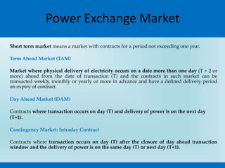 Power Exchange Market
Short term market means a market with contracts for a period not exceeding one year.
Term Ahead Market (TAM)
Market where physical delivery of electricity occurs on a date more than one day (T + 2 or
more) ahead from the date of transaction (T) and the contracts in such market can be
transacted weekly, monthly or yearly or more in advance and have a defined delivery period
on expiry of contract.
Day Ahead Market (DAM)
Contracts where transaction occurs on day (T) and delivery of power is on the next day
(T+1).
Contingency Market: Intraday Contract
Contracts where transaction occurs on day (T) after the closure of day ahead transaction
window and the delivery of power is on the same day (T) or next day (T+1).
 