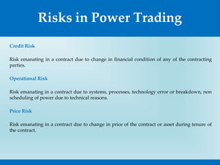 Risks in Power Trading
Credit Risk
Risk emanating in a contract due to change in financial condition of any of the contracting
parties.
Operational Risk
Risk emanating in a contract due to systems, processes, technology error or breakdown, non
scheduling of power due to technical reasons.
Price Risk
Risk emanating in a contract due to change in price of the contract or asset during tenure of
the contract.
 