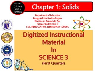 Chapter 1: Solids
Grade 3
(1st Qtr.)
UNIT 1
MATTER
Department of Education
Caraga Administrative Region
Division of Agusan del Sur
Prosperidad District II
STA. IRENE CENTRAL ELEMENTARY SCHOOL
 