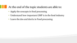 At the end of the topic students are able to:
• Apply the concepts in food processing
• Understand how important GMP is in the food industry
• Learn the dos and don’ts in Food processing
 
