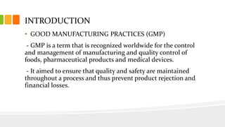 INTRODUCTION
• GOOD MANUFACTURING PRACTICES (GMP)
- GMP is a term that is recognized worldwide for the control
and management of manufacturing and quality control of
foods, pharmaceutical products and medical devices.
- It aimed to ensure that quality and safety are maintained
throughout a process and thus prevent product rejection and
financial losses.
 