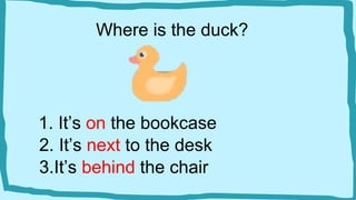 Where is the duck?
1. It’s on the bookcase
2. It’s next to the desk
3.It’s behind the chair
 