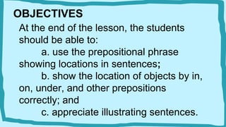 OBJECTIVES
At the end of the lesson, the students
should be able to:
a. use the prepositional phrase
showing locations in sentences;
b. show the location of objects by in,
on, under, and other prepositions
correctly; and
c. appreciate illustrating sentences.
 